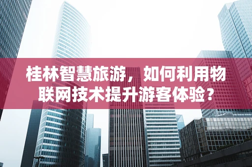 桂林智慧旅游，如何利用物联网技术提升游客体验？