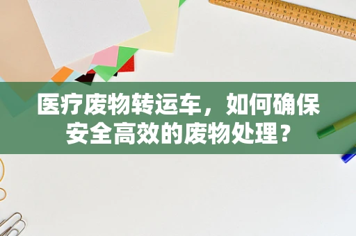 医疗废物转运车，如何确保安全高效的废物处理？