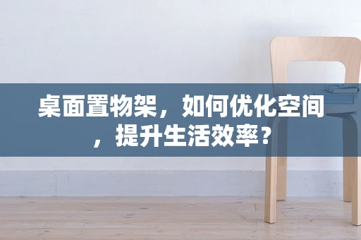 桌面置物架，如何优化空间，提升生活效率？