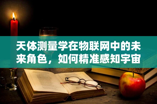 天体测量学在物联网中的未来角色，如何精准感知宇宙的微小变化？