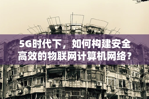 5G时代下，如何构建安全高效的物联网计算机网络？