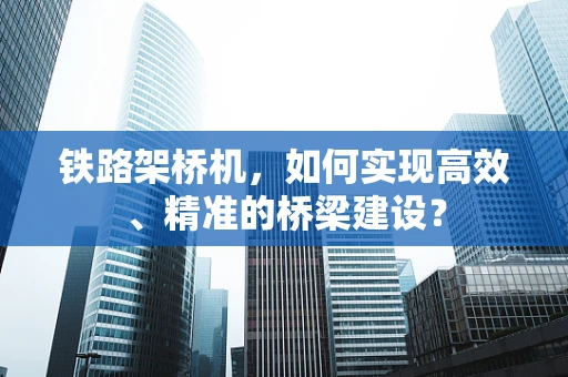 铁路架桥机，如何实现高效、精准的桥梁建设？