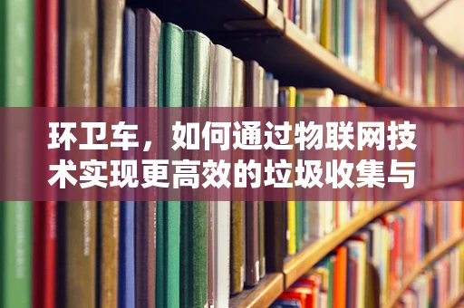环卫车，如何通过物联网技术实现更高效的垃圾收集与处理？