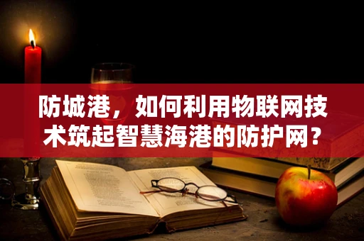 防城港，如何利用物联网技术筑起智慧海港的防护网？
