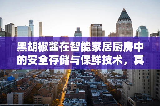黑胡椒酱在智能家居厨房中的安全存储与保鲜技术，真的无懈可击吗？