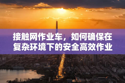 接触网作业车，如何确保在复杂环境下的安全高效作业？