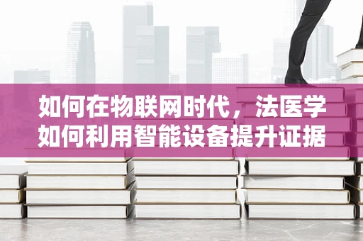 如何在物联网时代，法医学如何利用智能设备提升证据收集的准确性？