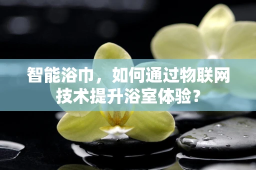 智能浴巾，如何通过物联网技术提升浴室体验？
