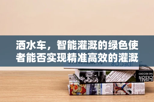 洒水车，智能灌溉的绿色使者能否实现精准高效的灌溉？