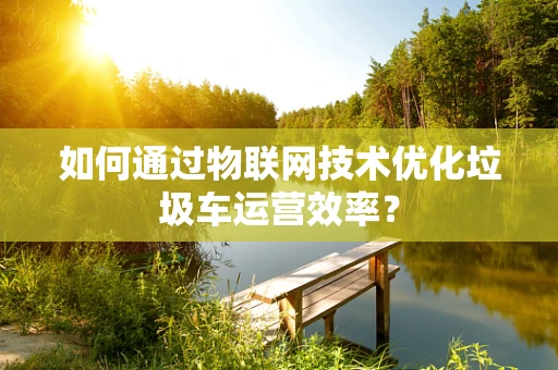 如何通过物联网技术优化垃圾车运营效率？