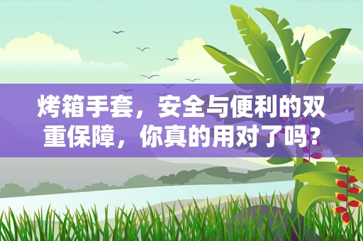 烤箱手套，安全与便利的双重保障，你真的用对了吗？