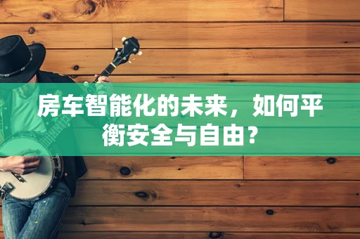 房车智能化的未来，如何平衡安全与自由？