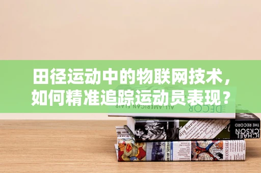田径运动中的物联网技术，如何精准追踪运动员表现？