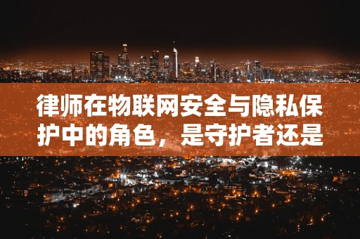 律师在物联网安全与隐私保护中的角色，是守护者还是旁观者？