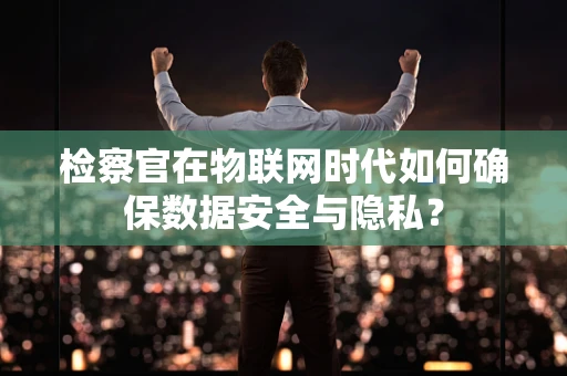 检察官在物联网时代如何确保数据安全与隐私？