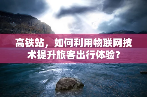高铁站，如何利用物联网技术提升旅客出行体验？