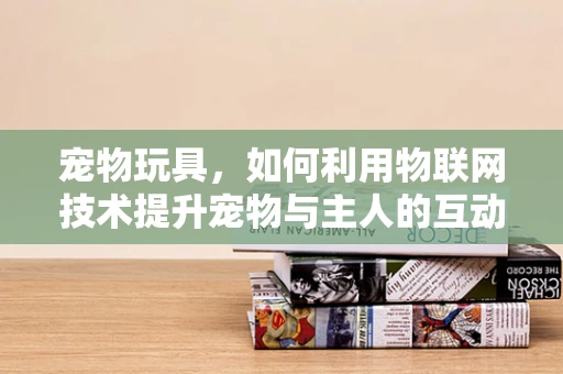 宠物玩具，如何利用物联网技术提升宠物与主人的互动体验？