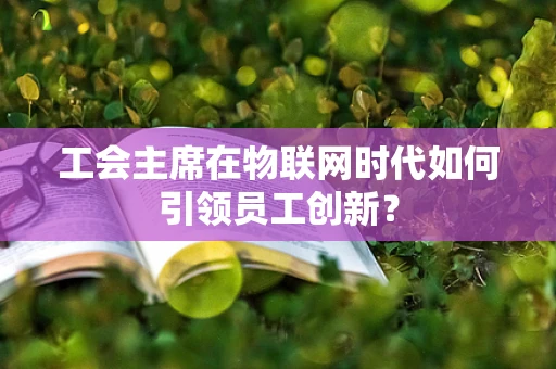 工会主席在物联网时代如何引领员工创新？