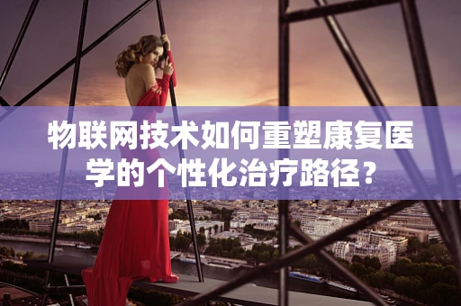 物联网技术如何重塑康复医学的个性化治疗路径？