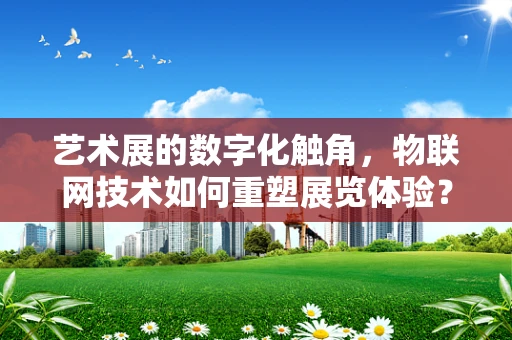艺术展的数字化触角，物联网技术如何重塑展览体验？