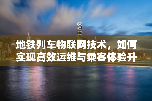 地铁列车物联网技术，如何实现高效运维与乘客体验升级？