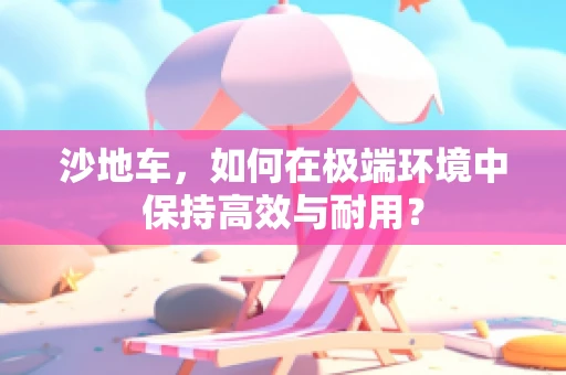 沙地车，如何在极端环境中保持高效与耐用？
