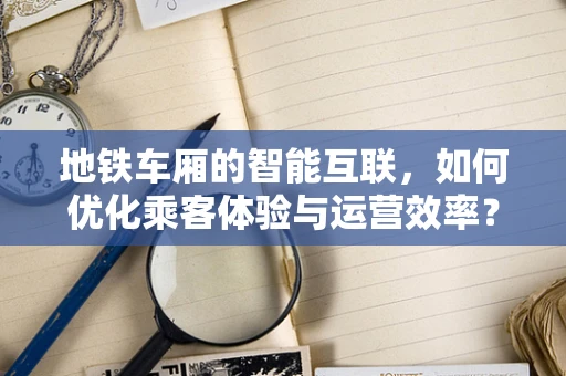 地铁车厢的智能互联，如何优化乘客体验与运营效率？