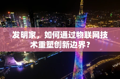 发明家，如何通过物联网技术重塑创新边界？