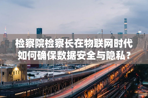 检察院检察长在物联网时代如何确保数据安全与隐私？