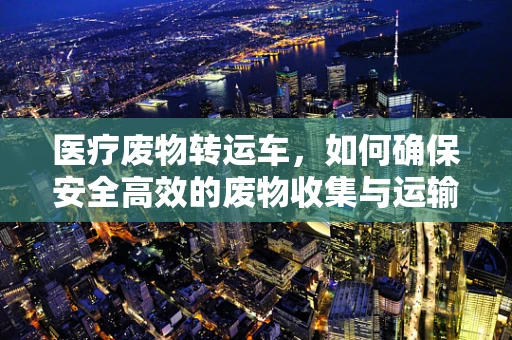 医疗废物转运车，如何确保安全高效的废物收集与运输？