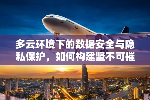 多云环境下的数据安全与隐私保护，如何构建坚不可摧的防线？