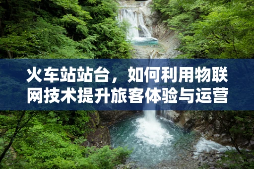 火车站站台，如何利用物联网技术提升旅客体验与运营效率？