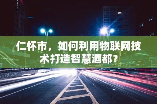 仁怀市，如何利用物联网技术打造智慧酒都？