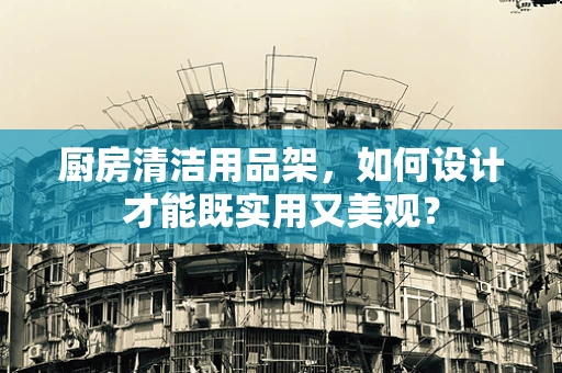 厨房清洁用品架，如何设计才能既实用又美观？