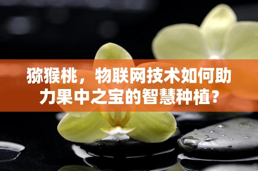 猕猴桃，物联网技术如何助力果中之宝的智慧种植？