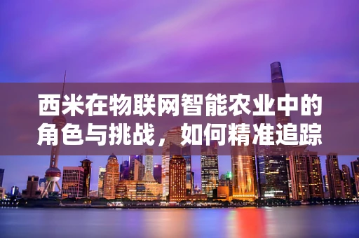 西米在物联网智能农业中的角色与挑战，如何精准追踪与提升作物生长？