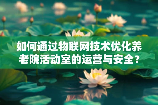 如何通过物联网技术优化养老院活动室的运营与安全？