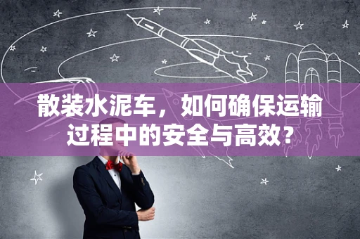 散装水泥车，如何确保运输过程中的安全与高效？