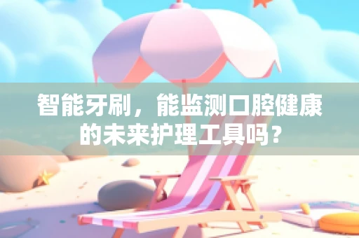 智能牙刷，能监测口腔健康的未来护理工具吗？