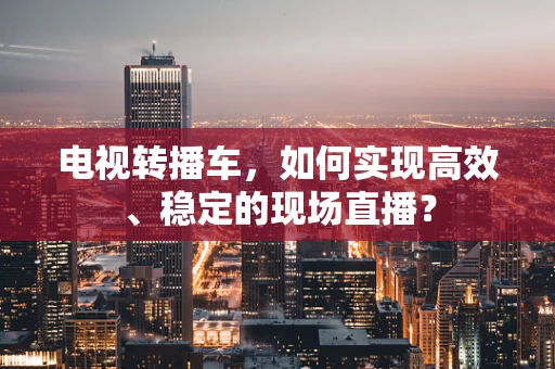 电视转播车，如何实现高效、稳定的现场直播？