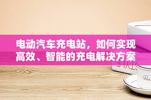 电动汽车充电站，如何实现高效、智能的充电解决方案？