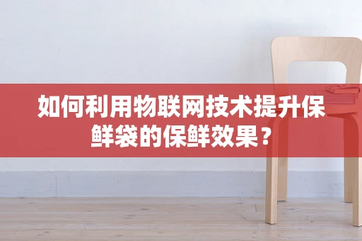 如何利用物联网技术提升保鲜袋的保鲜效果？