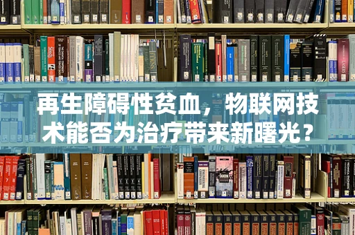 再生障碍性贫血，物联网技术能否为治疗带来新曙光？