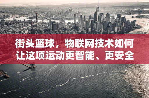街头篮球，物联网技术如何让这项运动更智能、更安全？