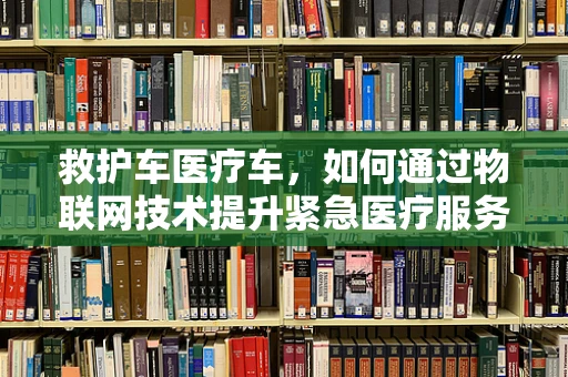 救护车医疗车，如何通过物联网技术提升紧急医疗服务效率？