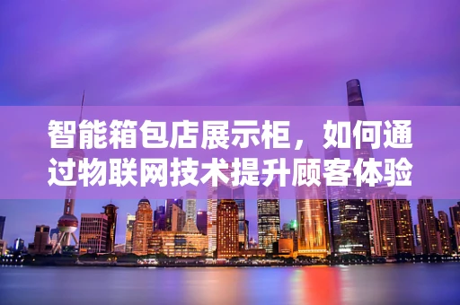 智能箱包店展示柜，如何通过物联网技术提升顾客体验？