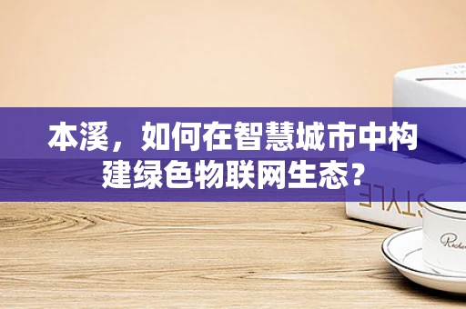 本溪，如何在智慧城市中构建绿色物联网生态？