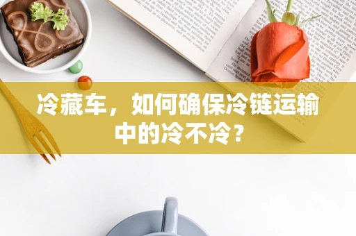 冷藏车，如何确保冷链运输中的冷不冷？