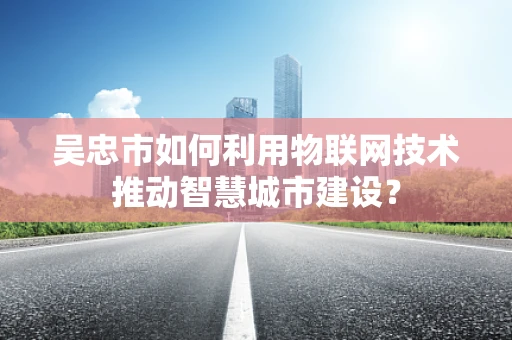 吴忠市如何利用物联网技术推动智慧城市建设？