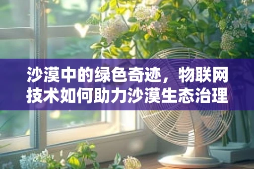 沙漠中的绿色奇迹，物联网技术如何助力沙漠生态治理？